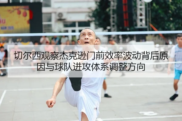 切尔西观察杰克逊门前效率波动背后原因与球队进攻体系调整方向