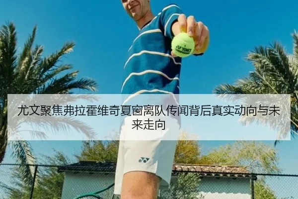 尤文聚焦弗拉霍维奇夏窗离队传闻背后真实动向与未来走向
