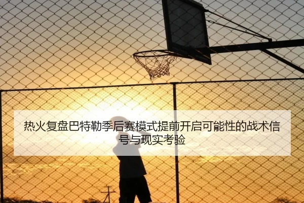 热火复盘巴特勒季后赛模式提前开启可能性的战术信号与现实考验